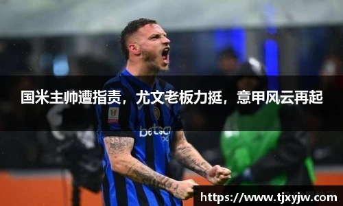 国米主帅遭指责，尤文老板力挺，意甲风云再起